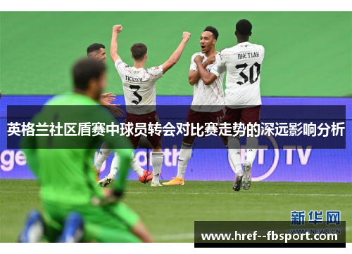 英格兰社区盾赛中球员转会对比赛走势的深远影响分析