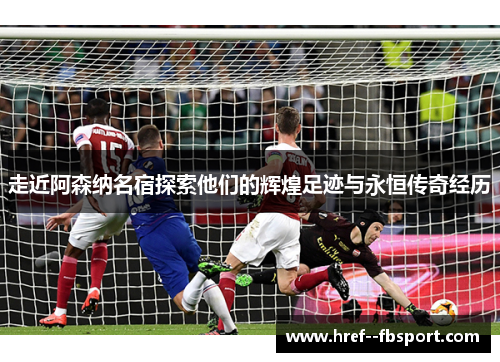走近阿森纳名宿探索他们的辉煌足迹与永恒传奇经历