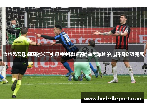 哲科免签加盟国际米兰引爆意甲锋线格局蓝黑军团争冠拼图终极完成